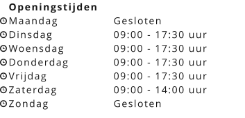 Openingstijden Maandag			Gesloten Dinsdag			09:00 - 17:30 uur Woensdag		09:00 - 17:30 uur Donderdag		09:00 - 17:30 uur Vrijdag			09:00 - 17:30 uur Zaterdag			09:00 - 14:00 uur Zondag			Gesloten