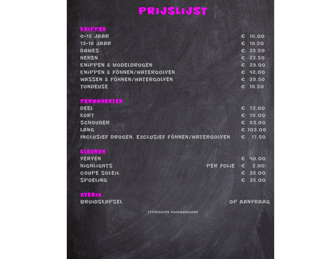 Prijslijst  Knippen 0-12 jaar												€  16.00 13-18 jaar												€  18.50 Dames													€  25.50 Heren													€  22.50 Knippen & modeldrogen								€  29.00 Knippen & föhnen/watergolven						€  42,00 Wassen & föhnen/watergolven						€  29.50 Tondeuse												€  18.50  Permanenten Deel													€  72.00 Kort													€  76.00 Schouder												€  83.00 Lang													€ 103.00 Inclusief drogen, exclusief föhnen/watergolven	€   17,50  Kleuren Verven													€  40.00 Highlights									Per Folie	€   	2.00 Coupe Soleil											€  35.00 Spoeling												€  35.00  OveriGBruidskapsel										Op aanvraag  Typefouten voorbehouden